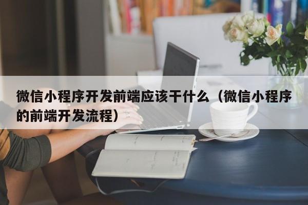 微信小程序开发前端应该干什么(微信小程序的前端开发流程)