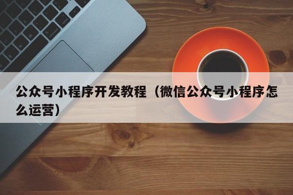 公众号小程序开发教程(微信公众号小程序怎么运营)