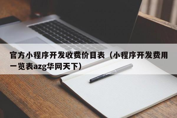 官方小程序开发收费价目表(小程序开发费用一览表azg华网天下)
