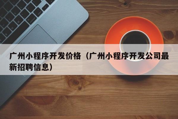 广州小程序开发价格(广州小程序开发公司最新招聘信息)