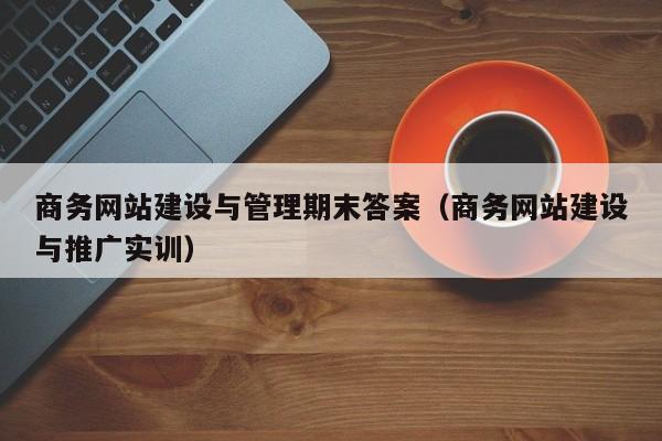 商务网站建设与管理期末答案(商务网站建设与推广实训)