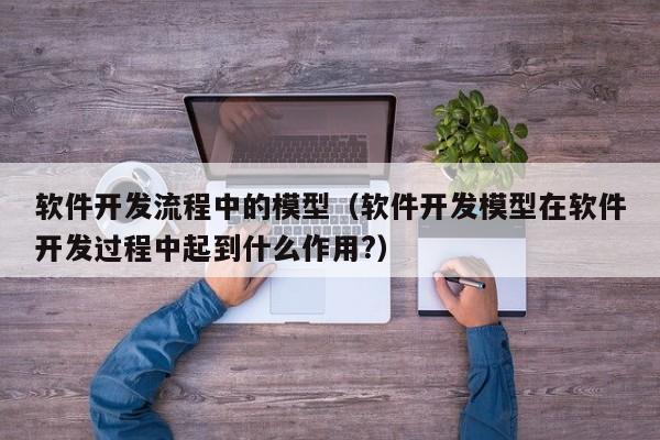 软件开发流程中的模型(软件开发模型在软件开发过程中起到什么作用?)