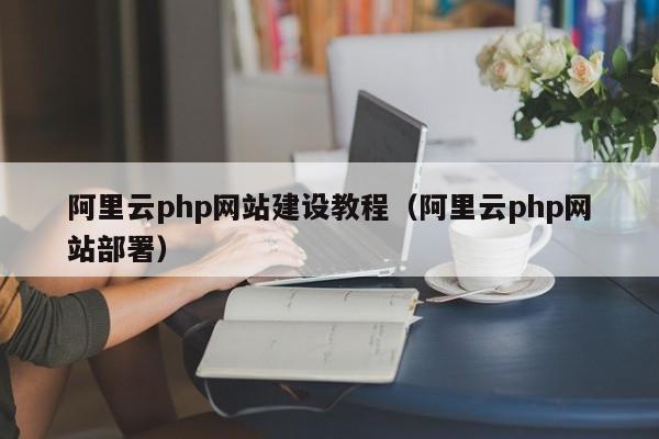 阿里云php网站建设教程(阿里云php网站部署)
