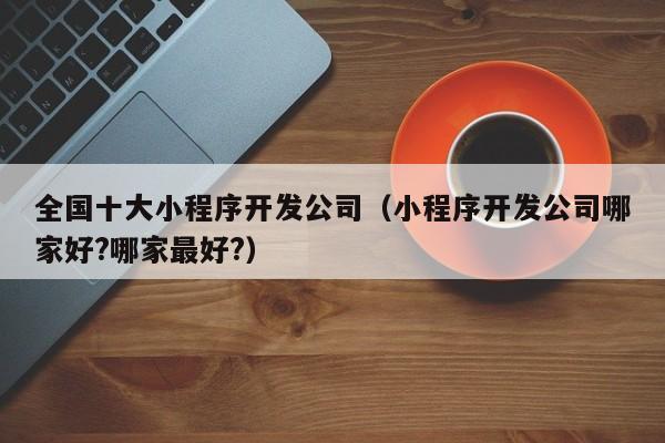 全国十大小程序开发公司(小程序开发公司哪家好?哪家最好?)