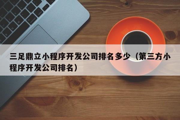 三足鼎立小程序开发公司排名多少(第三方小程序开发公司排名)