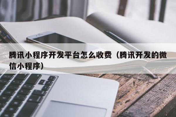 腾讯小程序开发平台怎么收费(腾讯开发的微信小程序)