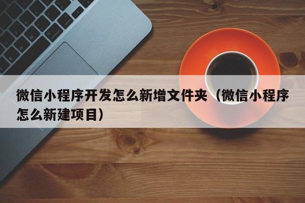 微信小程序开发怎么新增文件夹(微信小程序怎么新建项目)