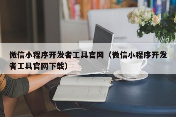 微信小程序开发者工具官网(微信小程序开发者工具官网下载)