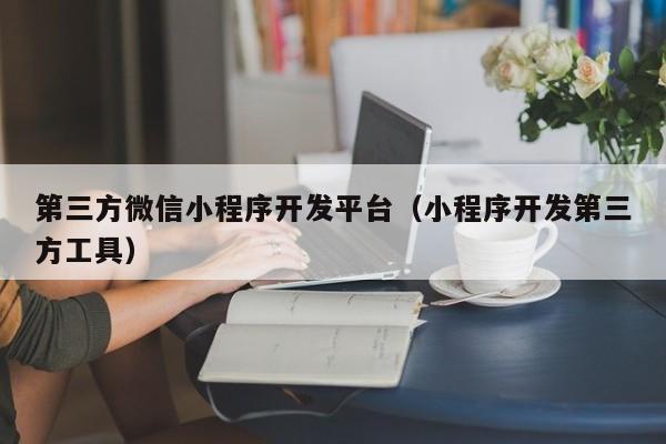 第三方微信小程序开发平台(小程序开发第三方工具)