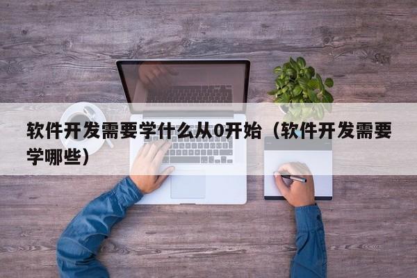 软件开发需要学什么从0开始(软件开发需要学哪些)